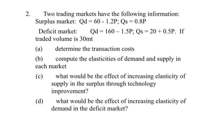 2.
Two trading markets have the following information:
Surplus market: Qd = 60 - 1.2P; Qs = 0.8P
Deficit market:
Qd = 160 – 1.5P; Qs = 20 + 0.5P. If
traded volume is 30mt
(a)
determine the transaction costs
(b)
each market
compute the elasticities of demand and supply in
what would be the effect of increasing elasticity of
(c)
supply in the surplus through technology
improvement?
what would be the effect of increasing elasticity of
(d)
demand in the deficit market?

