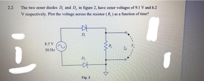 2.2
The two zener diodes D, and D, in figure 2, have zener voltages of 9.1 V and 6.2
V respectively. Plot the voltage across the resistor ( R, ) as a function of time?
D,
8.5 V
R
50 Hz
D;
Fig. 2

