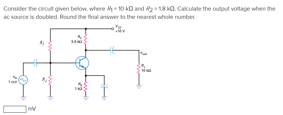 Consider the circuit given below, where R = 10 kN and R2 = 1.8 kQ. Calculate the output voltage when the
ac source is doubled. Round the final answer to the nearest whole number.
Vcc
+10 V
R.
3.6 ka >
R1
Vout
R,
> 10 kQ
Vin
1 mv
RE
1 kQ S
