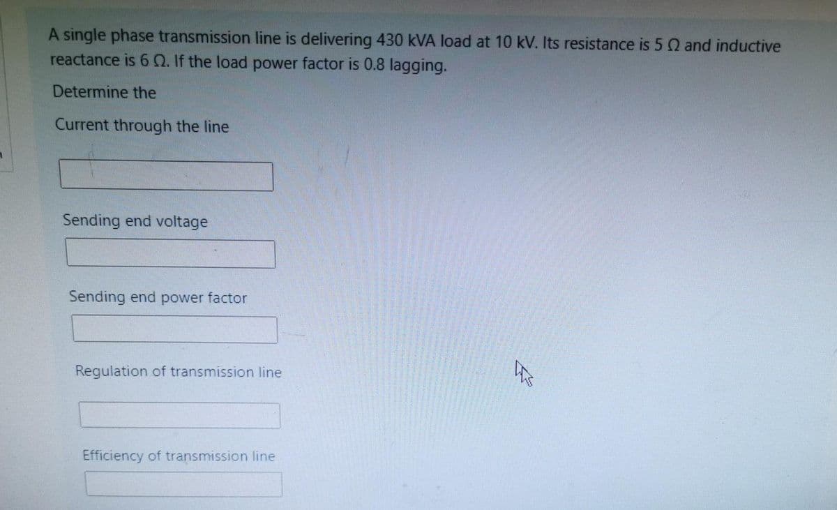 A single phase transmission line is delivering 430 kVA load at 10 kV. Its resistance is 5 Q and inductive
reactance is 6Q. If the load power factor is 0.8 lagging.
Determine the
Current through the line
Sending end voltage
Sending end power factor
Regulation of transmission line
Efficiency of transmission line
