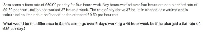 Sam earns a base rate of £50.00 per day for four hours work. Any hours worked over four hours are at a standard rate of
£9.50 per hour, until he has worked 37 hours a week. The rate of pay above 37 hours is classed as overtime and is
calculated as time and a half based on the standard £9.50 per hour rate.
What would be the difference in Sam's earnings over 5 days working a 40 hour week be if he charged a flat rate of
£85 per day?

