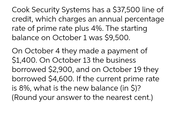 Cook Security Systems has a $37,500 line of
credit, which charges an annual percentage
rate of prime rate plus 4%. The starting
balance on October 1 was $9,500.
On October 4 they made a payment of
$1,400. On October 13 the business
borrowed $2,900, and on October 19 they
borrowed $4,600. If the current prime rate
is 8%, what is the new balance (in $)?
(Round your answer to the nearest cent.)
