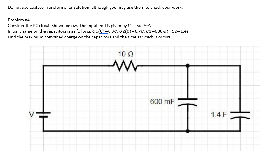 Do not use Laplace Transforms for solution, although you may use them to check your work.
Problem #4
Consider the RC circuit shown below. The Input emf is given by V = 5e-0.05t.
Initial charge on the capacitors is as follows: Q1(0)=0.3C; Q2(0)=0.7C; C1=600mF; C2=1.4F
Find the maximum combined charge on the capacitors and the time at which it occurs.
10 Ω
600 mF
1.4 F
