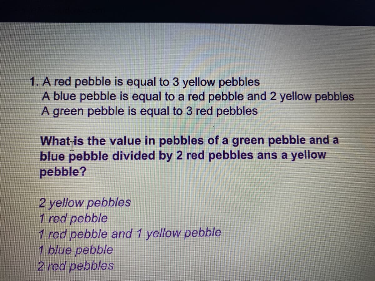 1. A red pebble is equal to 3 yellow pebbles
A blue pebble is equal to a red pebble and 2 yellow pebbles
A green pebble is equal to 3 red pebbles
What is the value in pebbles of a green pebble and a
blue pebble divided by 2 red pebbles ans a yellow
pebble?
2 yellow pebbles
1 red pebble
1 red pebble and 1 yellow pebble
1 blue pebble
2 red pebbles
