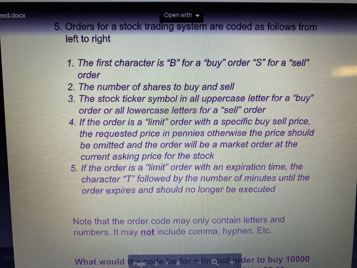 zed.docx
Open with
5. Orders for a stock trading system are coded as follows from
left to right
1. The first character is "B" for a "buy" order "S" for a "sell"
order
2. The number of shares to buy and sell
3. The stock ticker symbol in all uppercase letter for a "buy"
order or all lowercase letters for a "sell" order
4. If the order is a "limit" order with a specific buy sell price,
the requested price in pennies otherwise the price should
be omitted and the order will be a market order at the
current asking price for the stock
5. If the order is a "limit" order with an expiration time, the
character "T" followed by the number of minutes until the
order expires and should no longer be executed
Note that the order code may only contain letters and
numbers. It may not include comma, hyphen. Etc.
Gma
What would trage oge pegfor alinoted-prder to buy 10000
