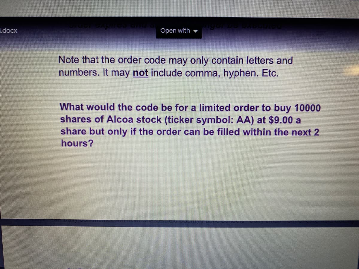 I.docx
Open with
Note that the order code may only contain letters and
numbers. It may not include comma, hyphen. Etc.
What would the code be for a limited order to buy 10000
shares of Alcoa stock (ticker symbol: AA) at $9.00 a
share but only if the order can be filled within the next 2
hours?

