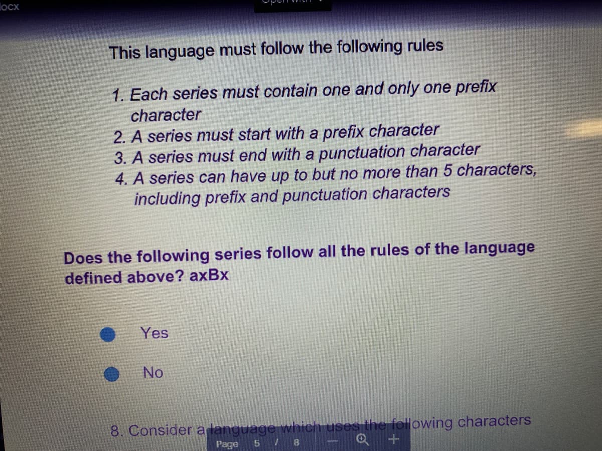 locx
This language must follow the following rules
1. Each series must contain one and only one prefix
character
2. A series must start with a prefix character
3. A series must end with a punctuation character
4. A series can have up to but no more than 5 characters,
including prefix and punctuation characters
Does the following series follow all the rules of the language
defined above? axBx
Yes
No
8. Consider a language which uses the following characters
Page
5 8
