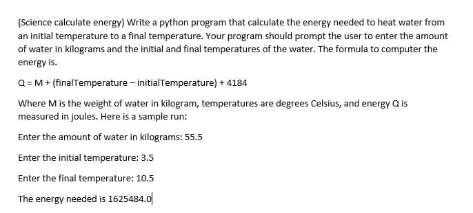 (Science calculate energy) Write a python program that calculate the energy needed to heat water from
an initial temperature to a final temperature. Your program should prompt the user to enter the amount
of water in kilograms and the initial and final temperatures of the water. The formula to computer the
energy is.
Q= M + (finalTemperature - initialTemperature) + 4184
Where M is the weight of water in kilogram, temperatures are degrees Celsius, and energy Q is
measured in joules. Here is a sample run:
Enter the amount of water in kilograms: 55.5
Enter the initial temperature: 3.5
Enter the final temperature: 10.5
The energy needed is 1625484.0
