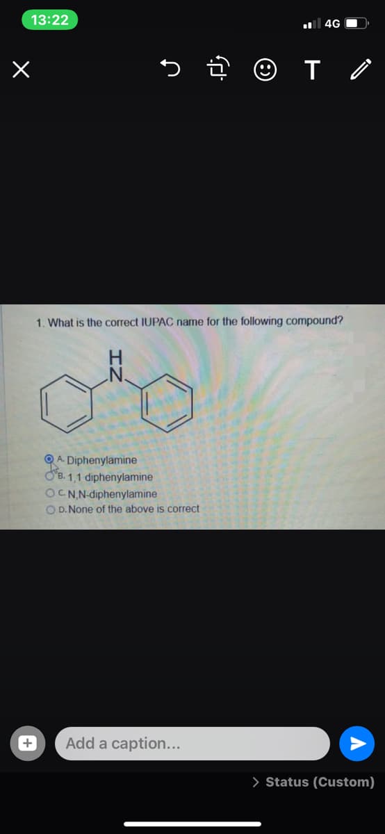 13:22
4G O
5 ê © T Ô
1. What is the correct IUPAC name for the following compound?
Q A. Diphenylamine
1,1 diphenylamine
OCN,N-diphenylamine
O D. None of the above is correct
Add a caption...
> Status (Custom)
+
