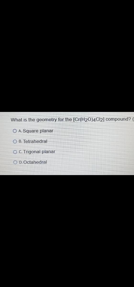 What is the geometry for the [Cr(H2O)4CI2] compound?
O A. Square planar
O B. Tetrahedral
OC. Trigonal planar
O D.Octahedral
