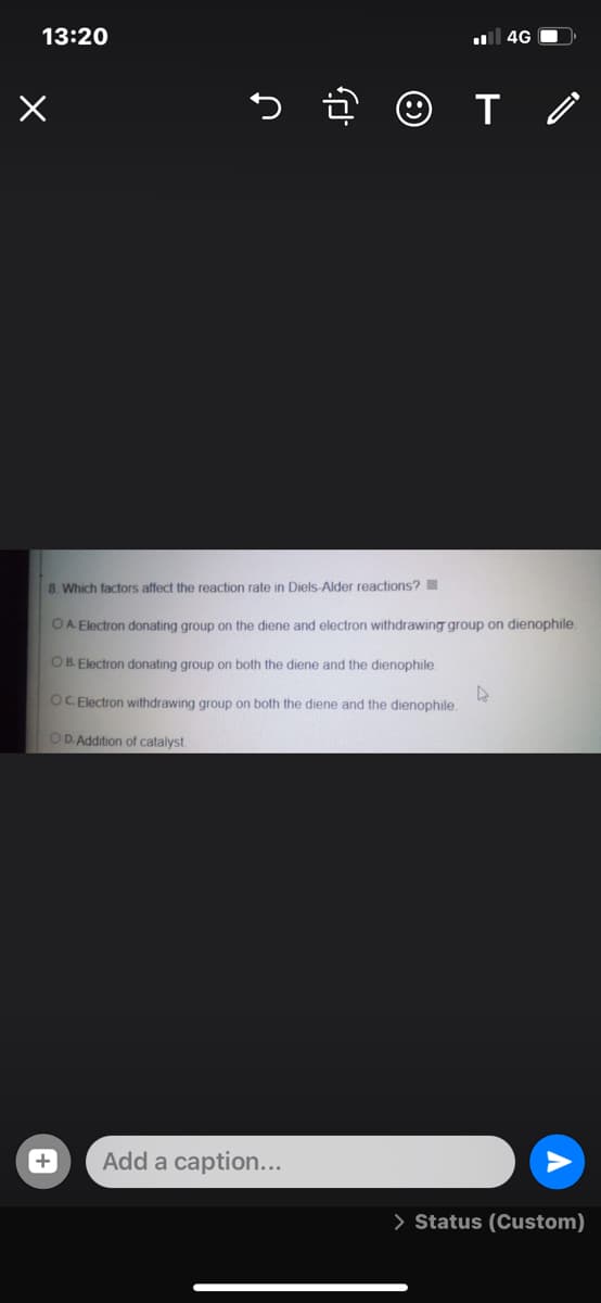 13:20
4G O
8. Which factors affect the reaction rate in Diels-Alder reactions?
OA Electron donating group on the diene and electron withdrawing group on dienophile.
OB. Electron donating group on both the diene and the dienophile.
OC Electron withdrawing group on both the diene and the dienophile.
OD. Addition of catalyst
Add a caption...
> Status (Custom)
+
