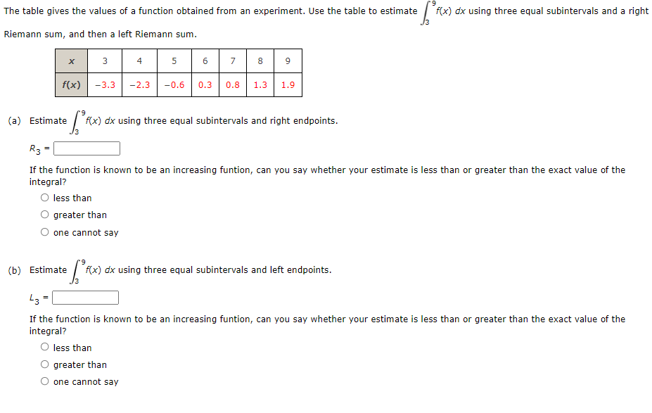 The table gives the values of a function obtained from an experiment. Use the table to estimate f(x) dx using three equal subintervals and a right
Riemann sum, and then a left Riemann sum.
8 9
3
6
7
f(x)
-3.3
-2.3
-0.6
0.3
0.8
1.3
1.9
(a) Estimate
f(x) dx using three equal subintervals and right endpoints.
R3 =
If the function is known to be an increasing funtion, can you say whether your estimate is less than or greater than the exact value of the
integral?
O less than
O greater than
O one cannot say
(b) Estimate
f(x) dx using three equal subintervals and left endpoints.
If the function is known to be an increasing funtion, can you say whether your estimate is less than or greater than the exact value of the
integral?
less than
O greater than
O one cannot say
