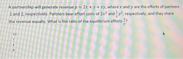 A partnership will generate revenue p = 2x + y + xy, where x and y are the efforts of partners
1 and 2, respectively. Partners bear effort costs of 2x? and y2, respectively, and they share
the revenue equally. What is the ratio of the equilibrium efforts
1/2
1
4
8
