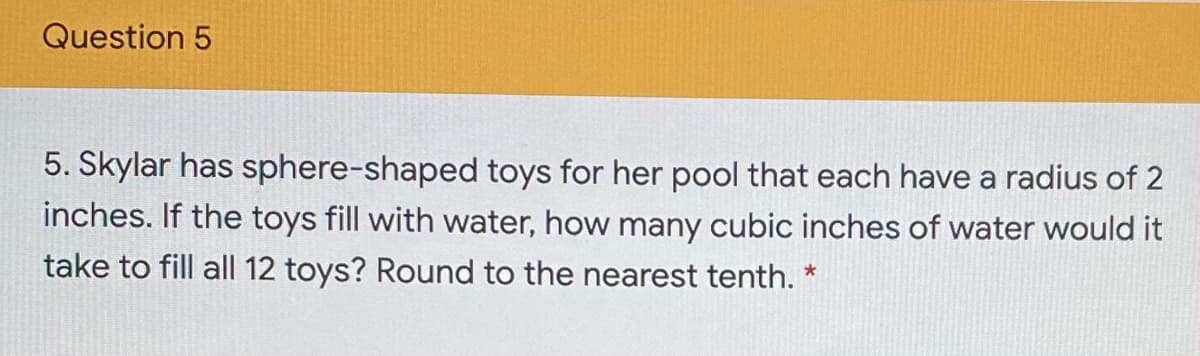 Question 5
5. Skylar has sphere-shaped toys for her pool that each have a radius of 2
inches. If the toys fill with water, how many cubic inches of water would it
take to fill all 12 toys? Round to the nearest tenth. *
