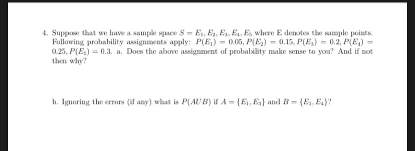 4. Suppose that we have a sample space S = E₁, E2, E3, E4, Es where E denotes the sample points.
Following probability assignments apply: P(E₁) = 0.05, P(E₂) = 0.15, P(E3) = 0.2, P(E₁) =
0.25, P(E) = 0.3. a. Does the above assignment of probability make sense to you? And if not
then why?
b. Ignoring the errors (if any) what is P(AUB) if A = {E₁, E3} and B = {E₁, E₁}?
