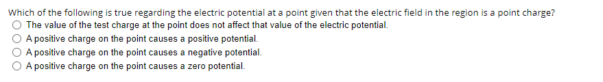 Which of the following is true regarding the electric potential at a point given that the electric field in the region is a point charge?
O The value of the test charge at the point does not affect that value of the electric potential.
A positive charge on the point causes a positive potential.
A positive charge on the point causes a negative potential.
O A positive charge on the point causes a zero potential.
