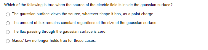 Which of the following is true when the source of the electric field is inside the gaussian surface?
The gaussian surface views the source, whatever shape it has, as a point charge.
The amount of flux remains constant regardless of the size of the gaussian surface.
The flux passing through the gaussian surface is zero.
Gauss' law no longer holds true for these cases.

