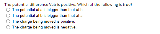 The potential difference Vab is positive. Which of the following is true?
The potential at a is bigger than that at b.
The potential at b is bigger than that at a.
The charge being moved is positive.
The charge being moved is negative.
