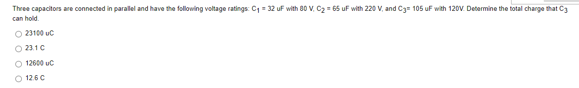 Three capacitors are connected in parallel and have the following voltage ratings: C1 = 32 uF with 80 V, C2 = 65 uF with 220 V, and C3= 105 uF with 120V. Determine the total charge that C3
can hold.
O 23100 uc
O 23.1 C
O 12600 uC
O 12.6 C
