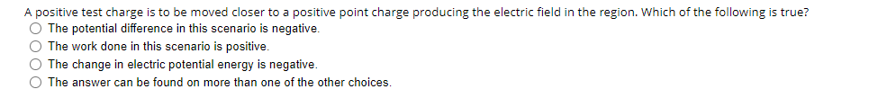 A positive test charge is to be moved closer to a positive point charge producing the electric field in the region. Which of the following is true?
O The potential difference in this scenario is negative.
O The work done in this scenario is positive.
O The change in electric potential energy is negative.
O The answer can be found on more than one of the other choices.
