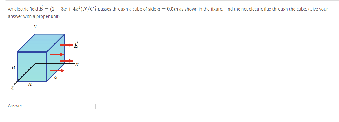 An electric fieldE = (2 – 3x + 4x2)N/Cî passes through a cube of side a = 0.5m as shown in the figure. Find the net electric flux through the cube. (Give your
answer with a proper unit)
a
a
a
Answer:
