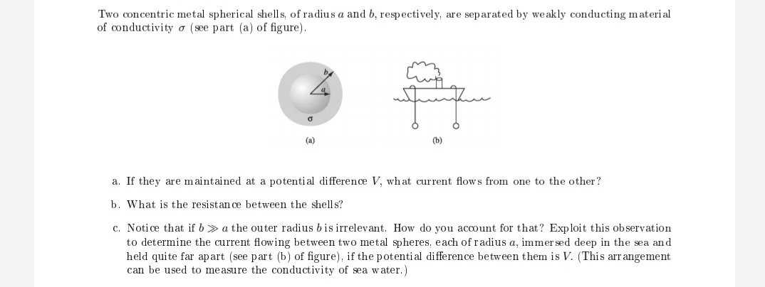 Two concentric metal spherical shells, of radius a and b, respectively, are separated by weakly conducting material
of conductivity ơ (see part (a) of figure).
(a)
(b)
a. If they are m aintained at a potenti al difference V, what current flows from one to the other?
b. What is the resistan ce between the shells?
c. Notice that if b > a the outer radius bis irrelevant. How do you account for that? Exploit this observation
to determine the current flowing between two metal spheres, each of radius a, immer sed deep in the sea and
held quite far apart (see part (b) of figure), if the potential difference between them is V. (This arr angement
can be used to measure the conductivity of sea water.)
