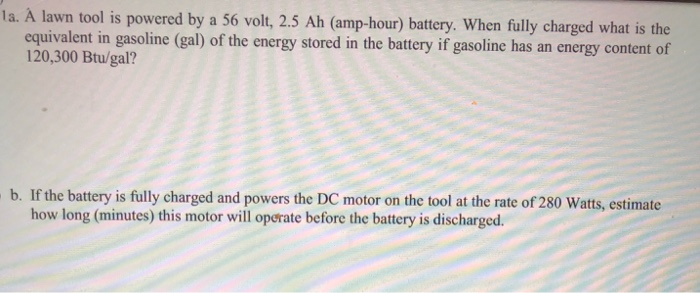 la. A lawn tool is powered by a 56 volt, 2.5 Ah (amp-hour) battery. When fully charged what is the
equivalent in gasoline (gal) of the energy stored in the battery if gasoline has an energy content of
120,300 Btu/gal?
b. If the battery is fully charged and powers the DC motor on the tool at the rate of 280 Watts, estimate
how long (minutes) this motor will operate before the battery is discharged.
