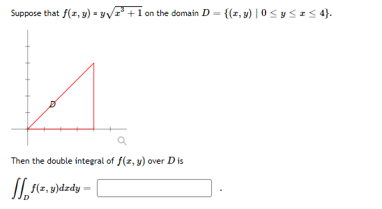 Suppose that f(x, y) = y√³+1 on the domain D = {(x, y) |0 ≤ y ≤ x ≤ 4}.
A
D
Then the double integral of f(x, y) over D is
f(x, y)dady =