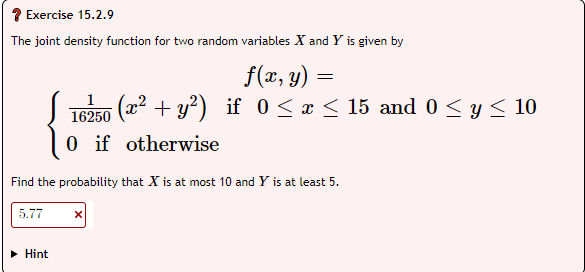 Exercise 15.2.9
The joint density function for two random variables X and Y is given by
f(x, y) =
16250 (x² + y²) if 0 ≤ x ≤ 15 and 0 ≤ y ≤ 10
0 if otherwise
Find the probability that is at most 10 and Y is at least 5.
5.77
► Hint