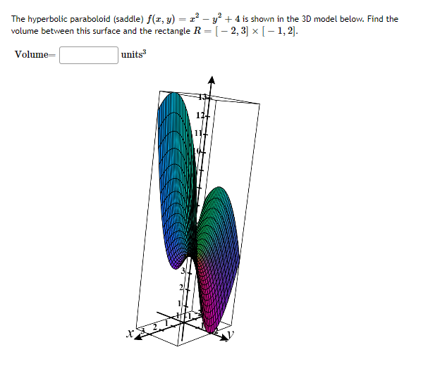 The hyperbolic paraboloid (saddle) f(x, y) = x² - y² + 4 is shown in the 3D model below. Find the
volume between this surface and the rectangle R = = [2, 3] × [1, 2].
Volume=
units3
