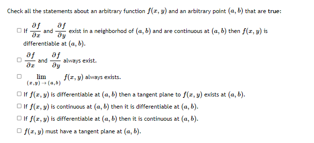 Check all the statements about an arbitrary function f(x, y) and an arbitrary point (a, b) that are true:
af
af
and
dy
differentiable at (a, b).
O If
exist in a neighborhod of (a, b) and are continuous at (a, b) then f(z, y) is
af
af
and
always exist.
dy
lim
(1,9) → (a,b)
f(z, y) always exists.
O If f(x, y) is differentiable at (a, b) then a tangent plane to f(r, y) exists at (a, b).
O If f(z, y) is continuous at (a, b) then it is differentiable at (a, b).
O If f(x, y) is differentiable at (a, b) then it is continuous at (a, b).
O f(1, y) must have a tangent plane at (a, b).

