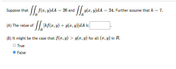 Suppose that it + [[ f(x, y)dA -
26 and
₂⁹(2, 3)dA
R
R
(A) The value of
[kf(x, y) + g(x, y)]dA is [
R
(B) It might be the case that f(x, y) > g(x, y) for all (x, y) in R.
O True
● False
24. Further assume that k = 7.