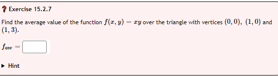 ? Exercise 15.2.7
Find the average value of the function f(x, y) = xy over the triangle with vertices (0, 0), (1, 0) and
(1, 3).
fave
► Hint