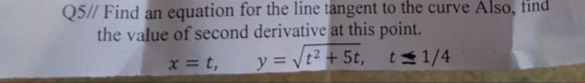 Q5// Find an equation for the line tangent to the curve Also, find
the value of second derivative at this point.
x = t,
y = √t² + 5t,
t≤ 1/4