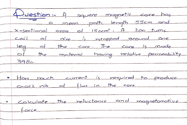 Duestion
squaremagnetic
pathlength.
15ocm².A.
core
has
55cm and
200 turnS
mean
X-sectional
coil
area
of
of
wire
around
one
of
the
Made
leg
of
core.
The
core
is
the
material
baving
relative permeability
3980.
How
eurrent
required to
oproduce-
much
is
من اf_
the
O012 w
of
core
teعابعامے_
the
reluctance
and
magnetomotive
force..
