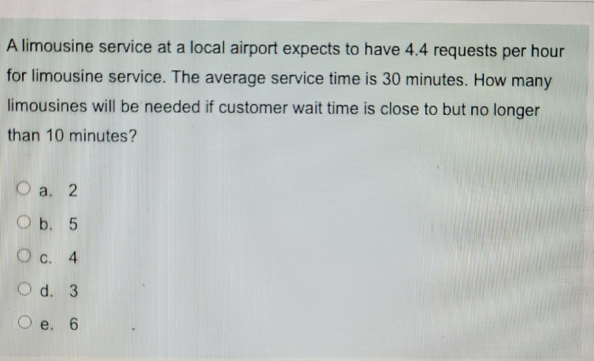 A limousine service at a local airport expects to have 4.4 requests per hour
for limousine service. The average service time is 30 minutes. How many
limousines will be needed if customer wait time is close to but no longer
than 10 minutes?
O a. 2
Оь. 5
O c. 4
O d. 3
e.
