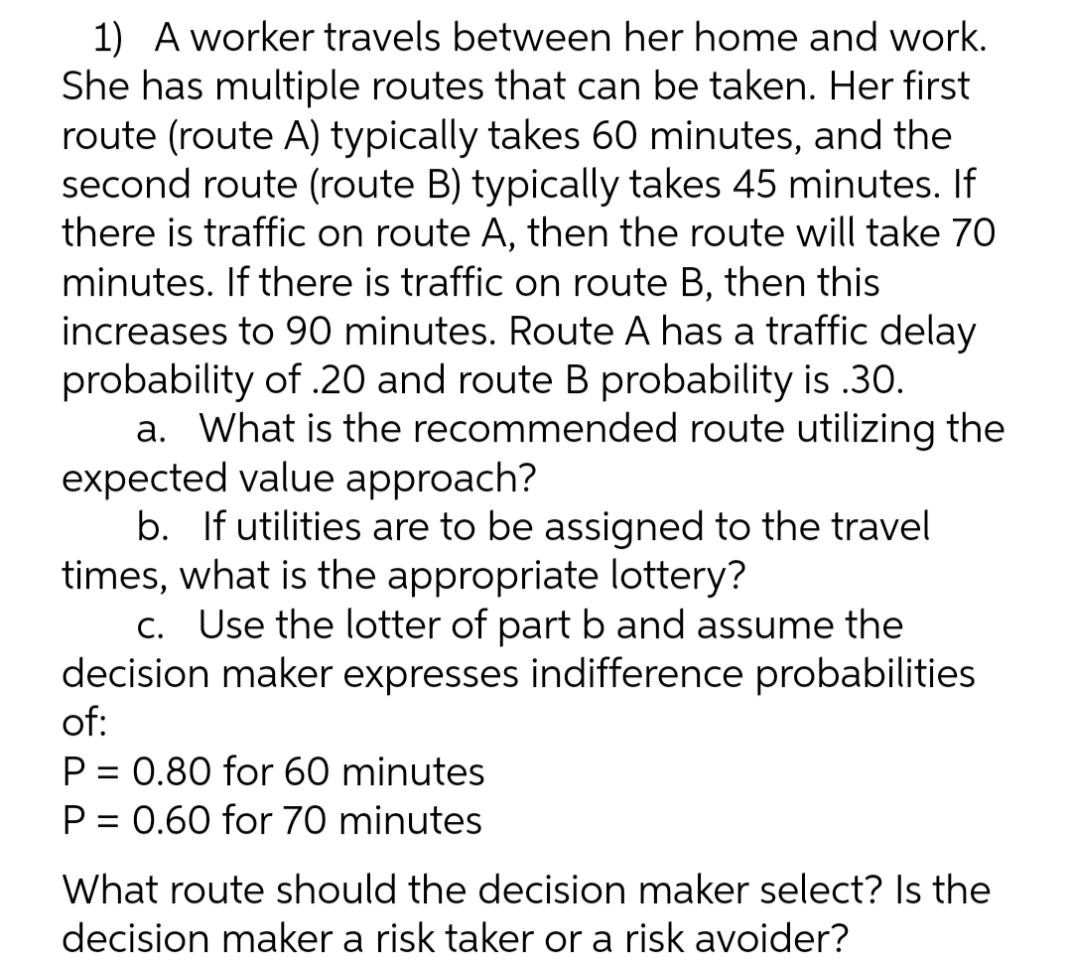1) A worker travels between her home and work.
She has multiple routes that can be taken. Her first
route (route A) typically takes 60 minutes, and the
second route (route B) typically takes 45 minutes. If
there is traffic on route A, then the route will take 70
minutes. If there is traffic on route B, then this
increases to 90 minutes. Route A has a traffic delay
probability of .20 and route B probability is .30.
a. What is the recommended route utilizing the
expected value approach?
b. If utilities are to be assigned to the travel
times, what is the appropriate lottery?
C. Use the lotter of part b and assume the
decision maker expresses indifference probabilities
of:
P = 0.80 for 60 minutes
P = 0.60 for 70 minutes
%3D
%3D
What route should the decision maker select? Is the
decision maker a risk taker or a risk avoider?
