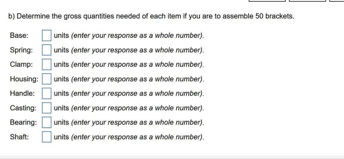 b) Determine the gross quantities needed of each item if you are to assemble 50 brackets.
Base:
units (enter your response as a whole number).
Spring:
units (enter your response as a whole number).
Clamp:
units (enter your response as a whole number).
Housing:
units (enter your response as a whole number).
Handle:
units (enter your response as a whole number).
Casting:
units (enter your response as a whole number).
Bearing:
units (enter your response as a whole number).
Shaft:
units (enter your response as a whole number).

