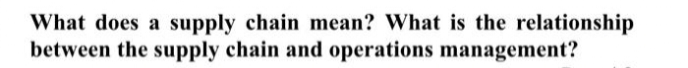 What does a supply chain mean? What is the relationship
between the supply chain and operations management?

