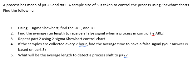 A process has mean of u= 25 and o=5. A sample size of 5 is taken to control the process using Shewhart charts.
Find the following
1. Using 3 sigma Shewhart, find the UCL, and LCL
2. Find the average run length to receive a false signal when a process in control (ie ARLO)
3. Repeat part 2 using 2-sigma Shewhart control chart
4. If the samples are collected every 2 hour, find the average time to have a false signal (your answer is
based on part 3)
5. What will be the average length to detect a process shift to u=27
