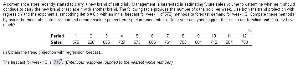 A convenience store recently started to carry a new brand of soft drink. Management is interested in estimating future sales volume to determine whether it should
continue to carry the new brand or replace it with another brand. The following table provides the number of cans sold per week. Use both the trend projection with
regression and the exponential smoothing (let d=0.4 with an initial forecast for week 1 of 576) methods to forecast demand for week 13. Compare these methods
by using the mean absolute deviation and mean absolute percent error performance criteria. Does your analysis suggest that sales are trending and if so, by how
much?
Period
2
3
4
5
7
8
10
11
12
Sales
576
626
655
729
673
606
761
703
684
712
684
750
(i) Obtain the trend projection with regression forecast.
The forecast for week 13 is 745'. (Enter your response rounded to the nearest whole number.)
