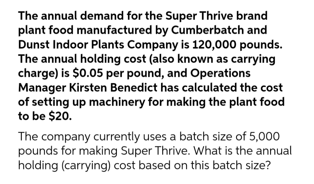 The annual demand for the Super Thrive brand
plant food manufactured by Cumberbatch and
Dunst Indoor Plants Company is 120,000 pounds.
The annual holding cost (also known as carrying
charge) is $0.05 per pound, and Operations
Manager Kirsten Benedict has calculated the cost
of setting up machinery for making the plant food
to be $20.
The company currently uses a batch size of 5,000
pounds for making Super Thrive. What is the annual
holding (carrying) cost based on this batch size?
