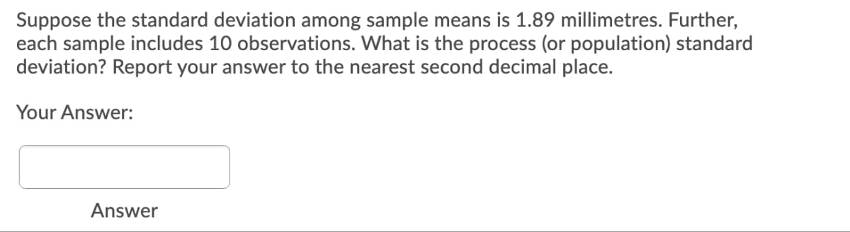 Suppose the standard deviation among sample means is 1.89 millimetres. Further,
each sample includes 10 observations. What is the process (or population) standard
deviation? Report your answer to the nearest second decimal place.
Your Answer:
Answer
