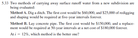 5.33 Two methods of carrying away surface runoff water from a new subdivision are
being evaluated:
Method A. Dig a ditch. The first cost would be $60,000, and $25,000 of redigging
and shaping would be required at five-year intervals forever.
Method B. Lay concrete pipe. The first cost would be $150,000, and a replace-
ment would be required at 50-year intervals at a net cost of $180,000 forever.
At i = 12%, which method is the better one?
