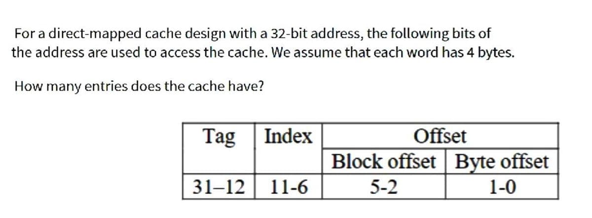 For a direct-mapped cache design with a 32-bit address, the following bits of
the address are used to access the cache. We assume that each word has 4 bytes.
How many entries does the cache have?
Tag
Index
Offset
Block offset | Byte offset
31–12 11-6
5-2
1-0
