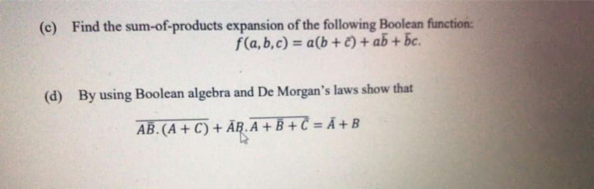 (c) Find the sum-of-products expansion of the following Boolean function:
f(a, b,c) = a(b + č) + ab + bc.
%3D
(d) By using Boolean algebra and De Morgan's laws show that
AB. (A + C) + ĀR.A + B + Č = Ã +B
