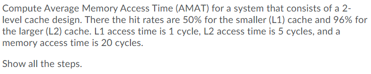 Compute Average Memory Access Time (AMAT) for a system that consists of a 2-
level cache design. There the hit rates are 50% for the smaller (L1) cache and 96% for
the larger (L2) cache. L1 access time is 1 cycle, L2 access time is 5 cycles, and a
memory access time is 20 cycles.
Show all the steps.
