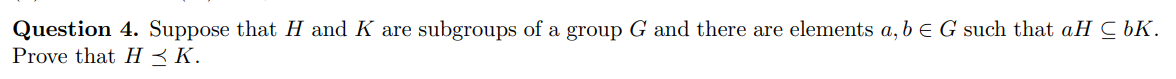 Question 4. Suppose that H and K are subgroups of a group G and there are elements a, b E G such that aH C bK.
Prove that H < K.
