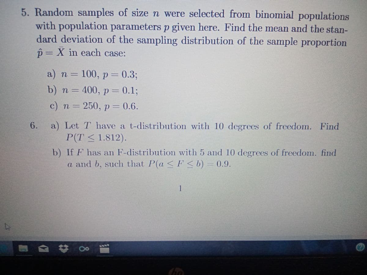 5. Random samples of sizen were selected from binomial populations
with population
dard deviation of the sampling distribution of the sample proportion
parametersp given here. Find the mean and the stan-
p=X in each case:
a) n = 100, p = 0.3;
b) п 3 400, р 3D0.13
с) п 3 250, р — 0.6.
6.
a) Let T have a t-distribution with 10 degrees of freedom. Find
P(T<1.812).
b) If F has an F-distribution with 5 and 10 degrees of freedom. find
a and b, such that P(a <F<b) 0.9.
1
