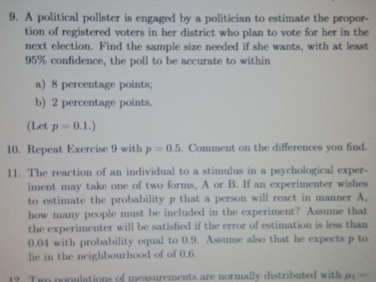 9. A political pollster is engaged by a politician to estimate the propor-
tion of registered voters in her district who plan to vote for her in the
next election. Find the sample size needed if she wants, with at least
95% confidence, the poll to be accurate to within
a) 8 percentage points;
b) 2 percentage points.
(Let p 0.1.)
10. Repeat Exercise 9 with p 0.5. Comment on the differences you find.
11. The reaction of an individual to a stimulus in a psychological exper-
iment may take one of two forms, A or B. If an experimenter wishes
to estimate the probability p that a person will react in manner A,
how many people must be included in the experiment? Assume that
the experimenter will be satisfied if the error of estimation is less than
0.04 with probability equal to 0.9. Assume also that he expects p to
lie in the neighbourhood of of 0.6.
Two pODulations of measurements are normally distributed with a
